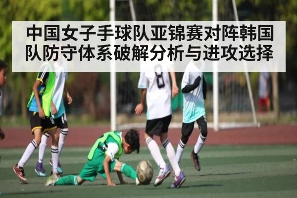 中国女子手球队亚锦赛对阵韩国队防守体系破解分析与进攻选择