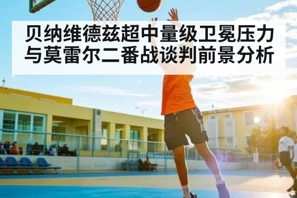 贝纳维德兹超中量级卫冕压力与莫雷尔二番战谈判前景分析